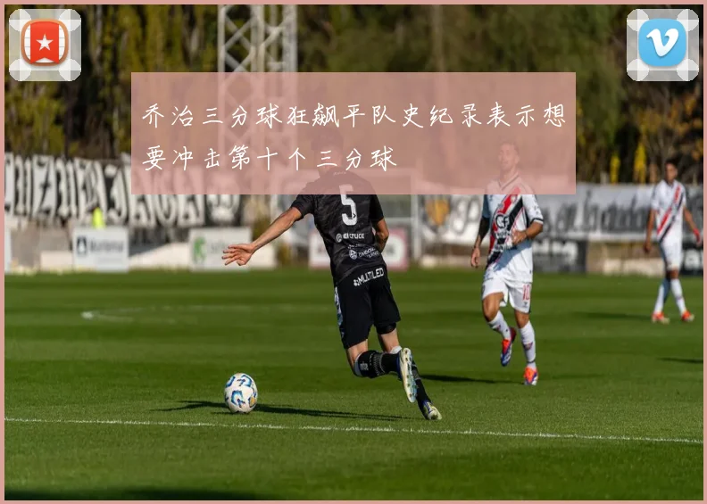 乔治三分球狂飙平队史纪录表示想要冲击第十个三分球