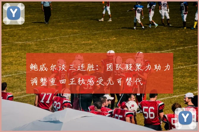鲍威尔谈三连胜：团队凝聚力助力调整重回正轨感受无可替代