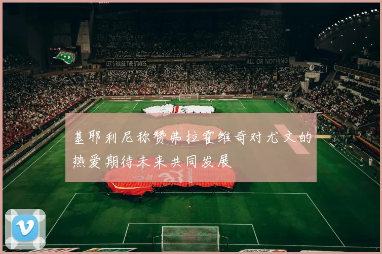 基耶利尼称赞弗拉霍维奇对尤文的热爱期待未来共同发展