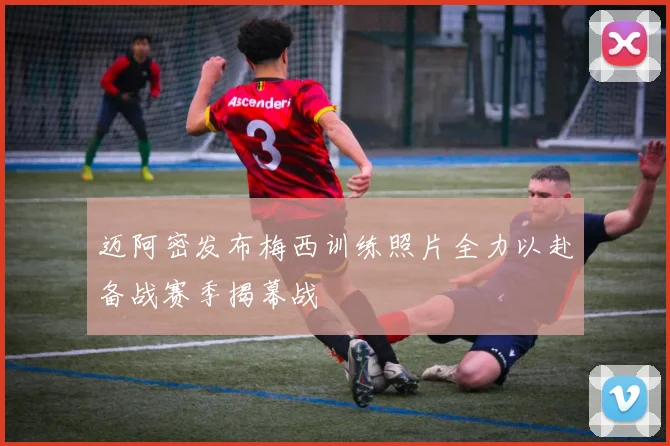 迈阿密发布梅西训练照片全力以赴备战赛季揭幕战