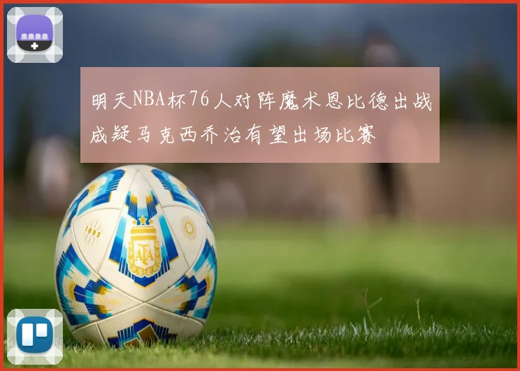 明天NBA杯76人对阵魔术恩比德出战成疑马克西乔治有望出场比赛