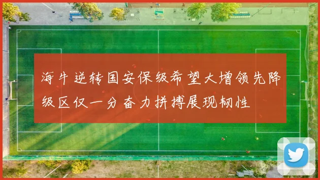 海牛逆转国安保级希望大增领先降级区仅一分奋力拼搏展现韧性