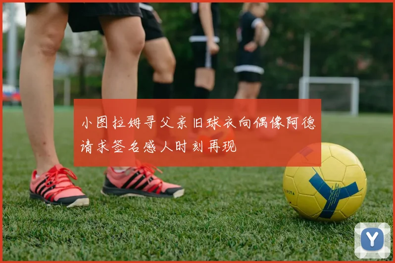 小图拉姆寻父亲旧球衣向偶像阿德请求签名感人时刻再现