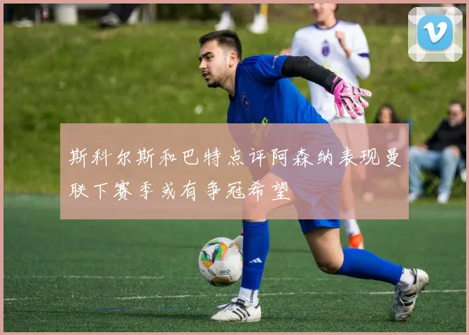 斯科尔斯和巴特点评阿森纳表现曼联下赛季或有争冠希望