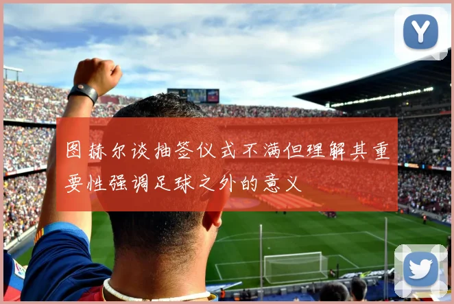 图赫尔谈抽签仪式不满但理解其重要性强调足球之外的意义