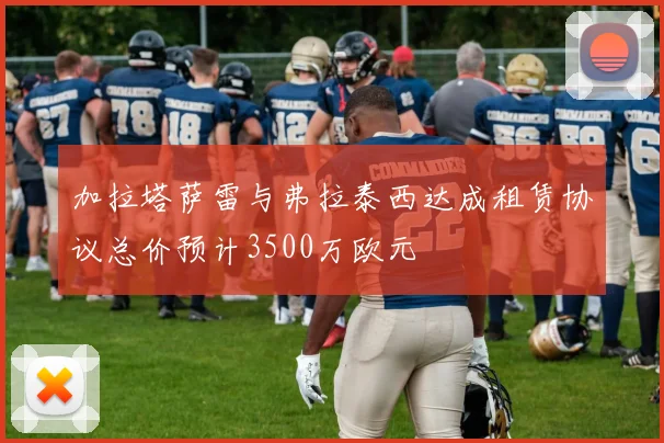 加拉塔萨雷与弗拉泰西达成租赁协议总价预计3500万欧元