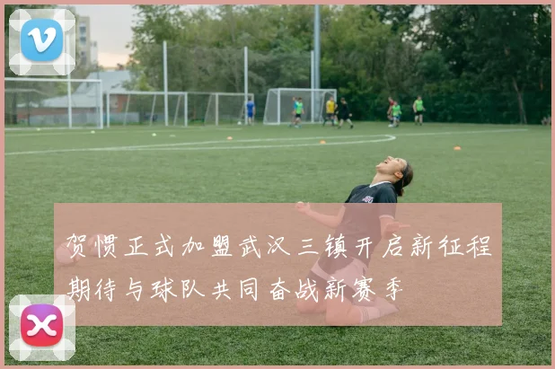 贺惯正式加盟武汉三镇开启新征程期待与球队共同奋战新赛季