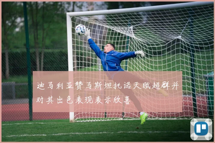 迪马利亚赞马斯坦托诺天赋超群并对其出色表现表示欣喜