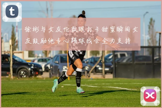 徐彬与女友伦敦眼打卡甜蜜瞬间女友鼓励他专心踢球我会全力支持