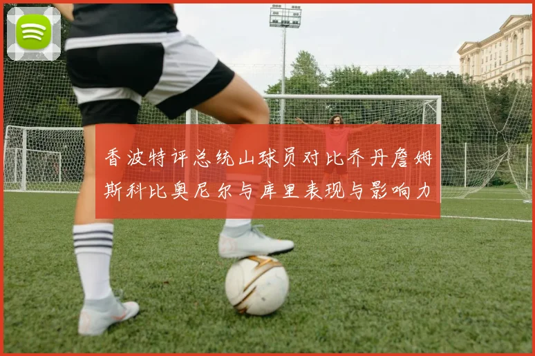 香波特评总统山球员对比乔丹詹姆斯科比奥尼尔与库里表现与影响力